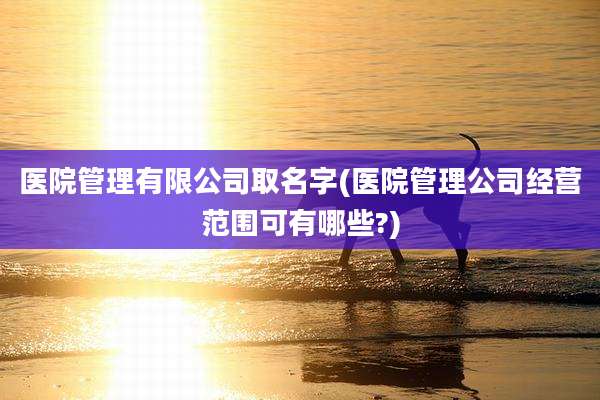 医院管理有限公司取名字(医院管理公司经营范围可有哪些?)