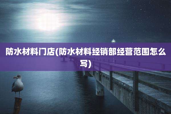 防水材料门店(防水材料经销部经营范围怎么写)