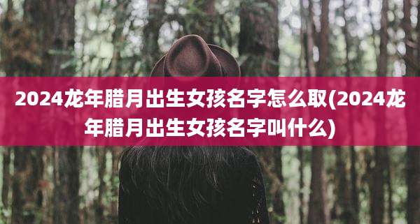 2024龙年腊月出生女孩名字怎么取(2024龙年腊月出生女孩名字叫什么)