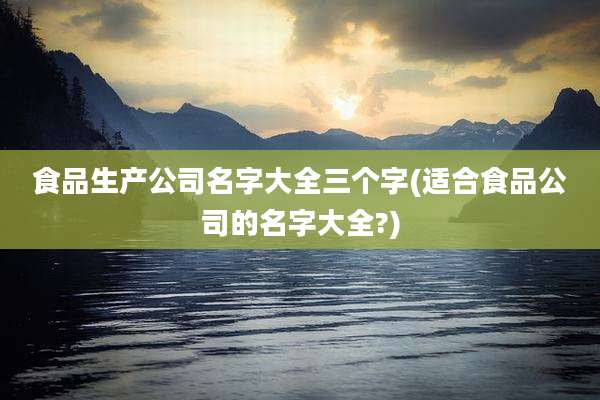 食品生产公司名字大全三个字(适合食品公司的名字大全?)