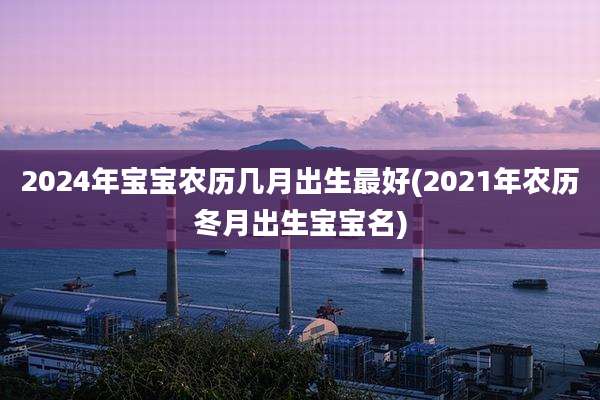 2024年宝宝农历几月出生最好(2021年农历冬月出生宝宝名)