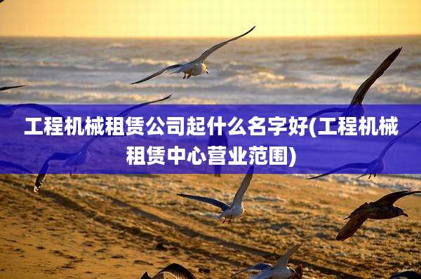 工程机械租赁公司起什么名字好(工程机械租赁中心营业范围)