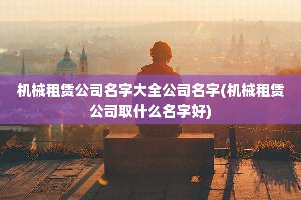 机械租赁公司名字大全公司名字(机械租赁公司取什么名字好)