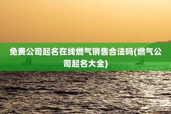 免费公司起名在线燃气销售合法吗(燃气公司起名大全)