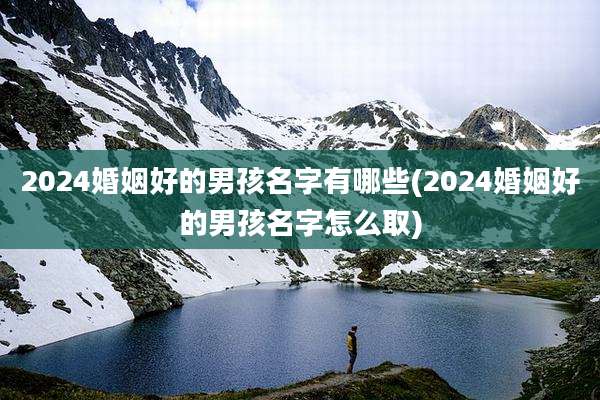 2024婚姻好的男孩名字有哪些(2024婚姻好的男孩名字怎么取)