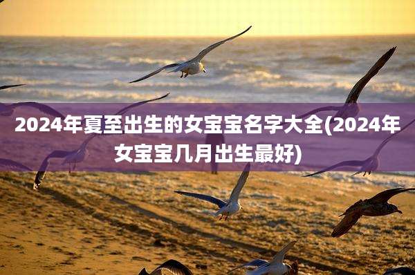 2024年夏至出生的女宝宝名字大全(2024年女宝宝几月出生最好)