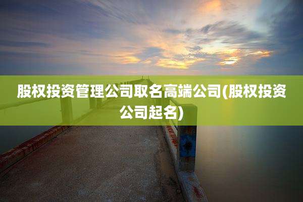 股权投资管理公司取名高端公司(股权投资公司起名)
