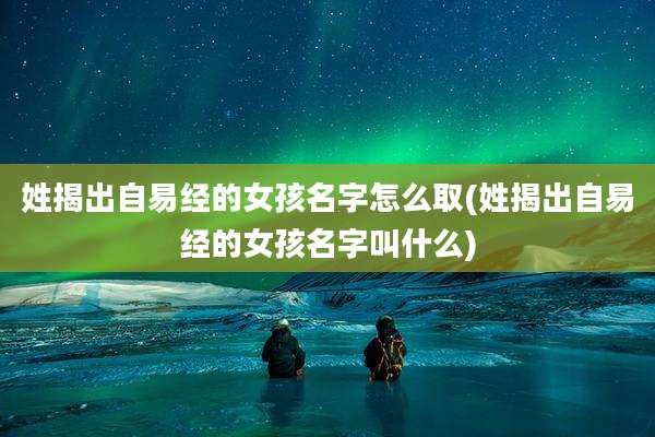 姓揭出自易经的女孩名字怎么取(姓揭出自易经的女孩名字叫什么)