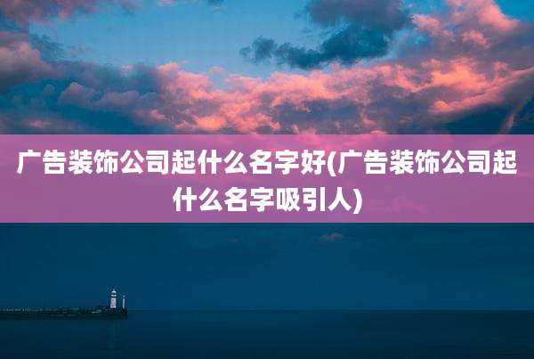 广告装饰公司起什么名字好(广告装饰公司起什么名字吸引人)