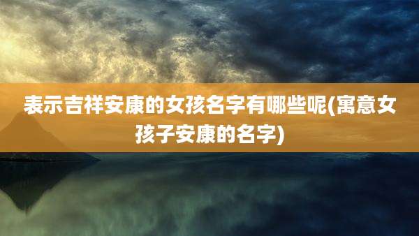 表示吉祥安康的女孩名字有哪些呢(寓意女孩子安康的名字)