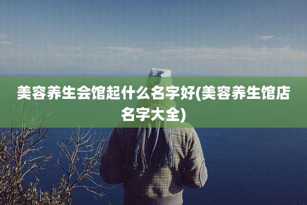 美容养生会馆起什么名字好(美容养生馆店名字大全)