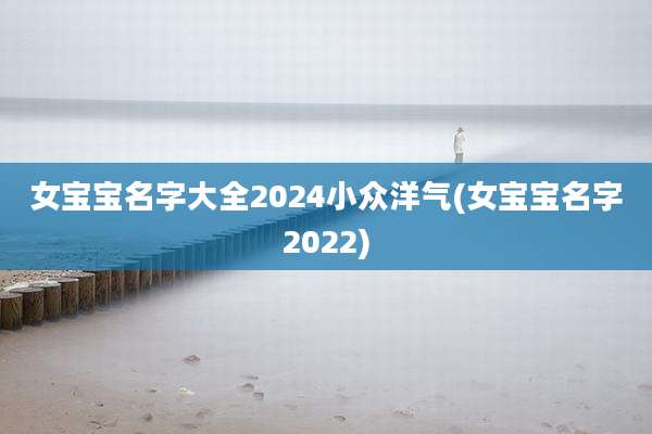 女宝宝名字大全2024小众洋气(女宝宝名字2022)