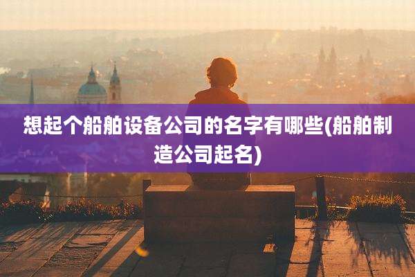 想起个船舶设备公司的名字有哪些(船舶制造公司起名)