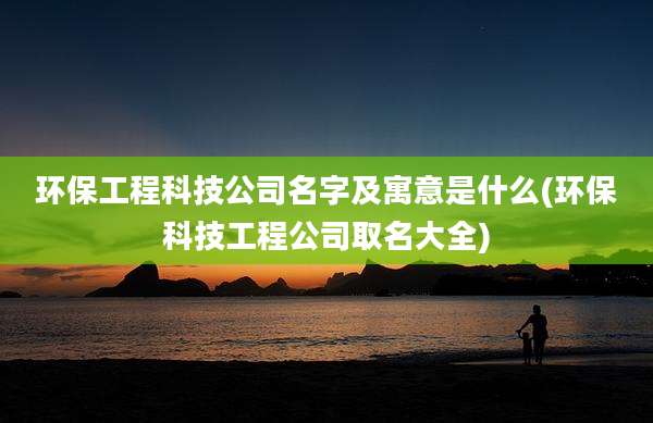 环保工程科技公司名字及寓意是什么(环保科技工程公司取名大全)