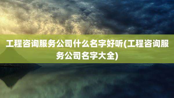 工程咨询服务公司什么名字好听(工程咨询服务公司名字大全)