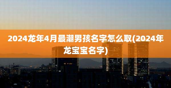 2024龙年4月最潮男孩名字怎么取(2024年龙宝宝名字)