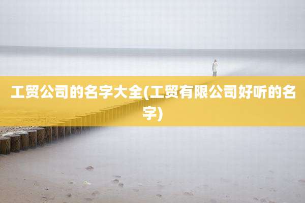 工贸公司的名字大全(工贸有限公司好听的名字)