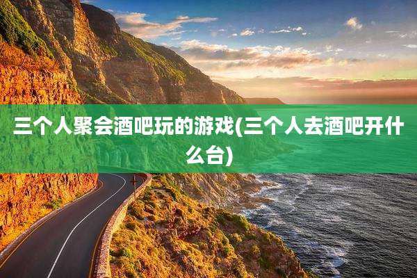 三个人聚会酒吧玩的游戏(三个人去酒吧开什么台)