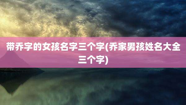 带乔字的女孩名字三个字(乔家男孩姓名大全三个字)