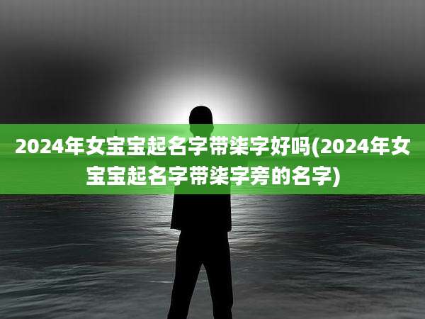 2024年女宝宝起名字带柒字好吗(2024年女宝宝起名字带柒字旁的名字)