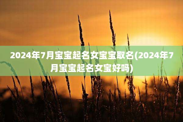 2024年7月宝宝起名女宝宝取名(2024年7月宝宝起名女宝好吗)