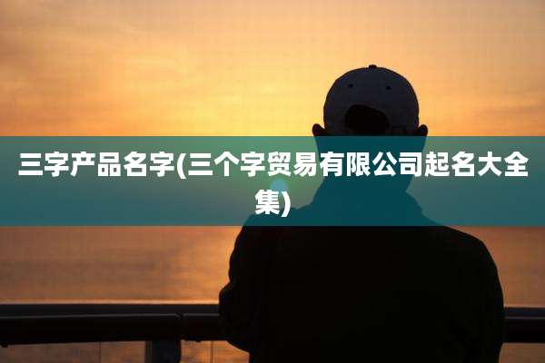 三字产品名字(三个字贸易有限公司起名大全集)