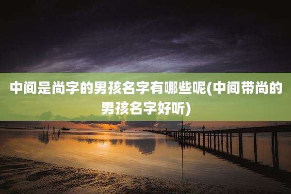 中间是尚字的男孩名字有哪些呢(中间带尚的男孩名字好听)