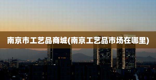 南京市工艺品商城(南京工艺品市场在哪里)