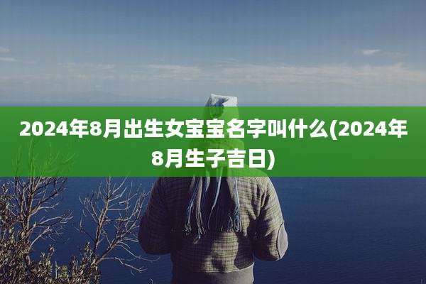 2024年8月出生女宝宝名字叫什么(2024年8月生子吉日)