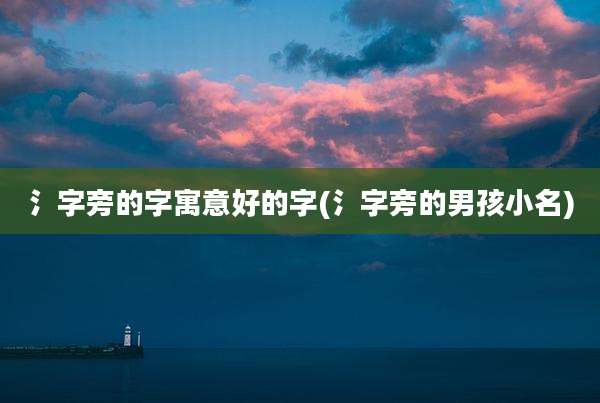 氵字旁的字寓意好的字(氵字旁的男孩小名)