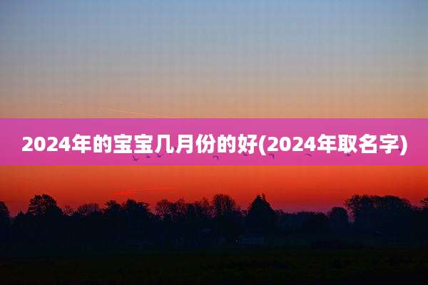 2024年的宝宝几月份的好(2024年取名字)