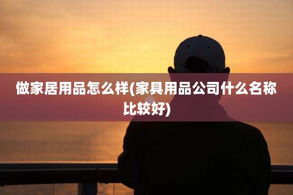 做家居用品怎么样(家具用品公司什么名称比较好)