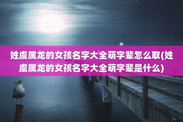 姓虞属龙的女孩名字大全萌字辈怎么取(姓虞属龙的女孩名字大全萌字辈是什么)