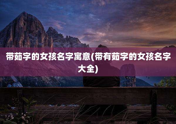 带茹字的女孩名字寓意(带有茹字的女孩名字大全)