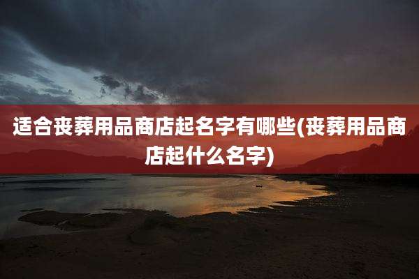 适合丧葬用品商店起名字有哪些(丧葬用品商店起什么名字)