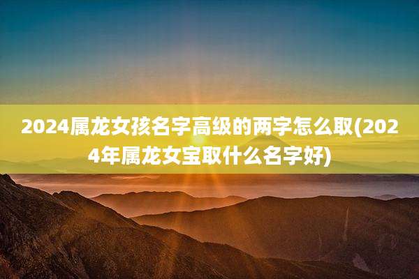 2024属龙女孩名字高级的两字怎么取(2024年属龙女宝取什么名字好)