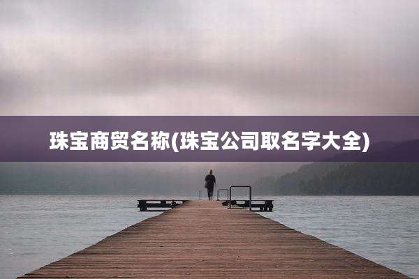 珠宝商贸名称(珠宝公司取名字大全)
