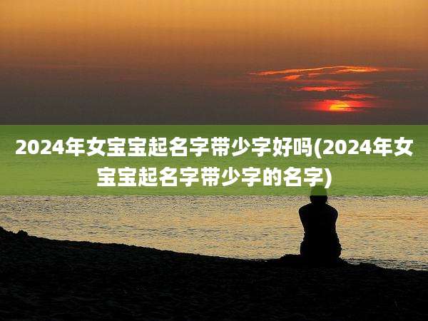 2024年女宝宝起名字带少字好吗(2024年女宝宝起名字带少字的名字)