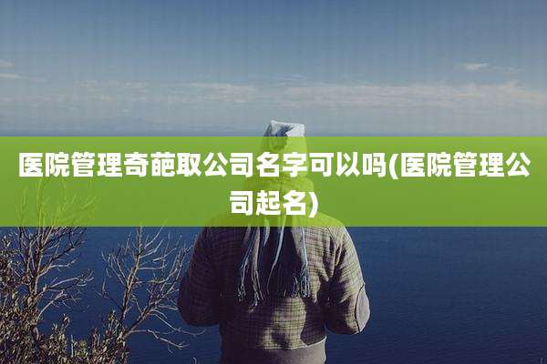 医院管理奇葩取公司名字可以吗(医院管理公司起名)