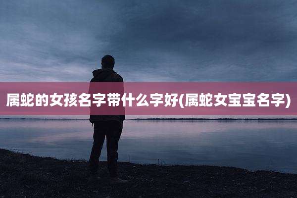 属蛇的女孩名字带什么字好(属蛇女宝宝名字)