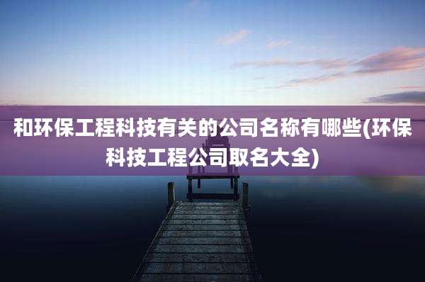 和环保工程科技有关的公司名称有哪些(环保科技工程公司取名大全)