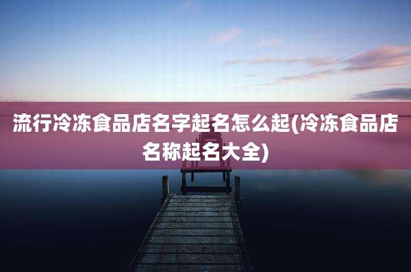流行冷冻食品店名字起名怎么起(冷冻食品店名称起名大全)
