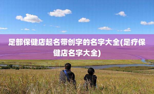 足部保健店起名带创字的名字大全(足疗保健店名字大全)