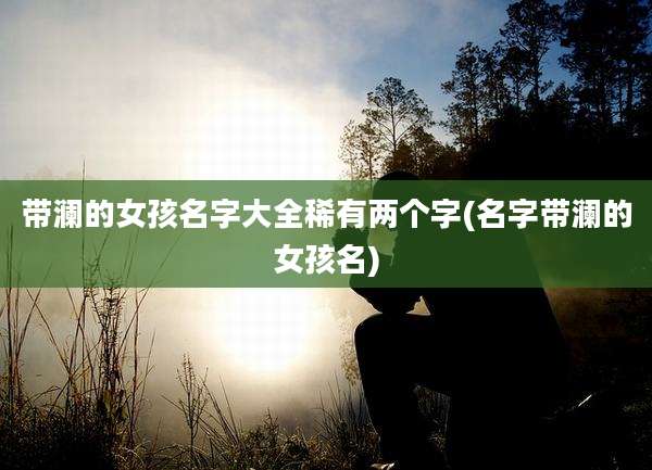 带澜的女孩名字大全稀有两个字(名字带澜的女孩名)