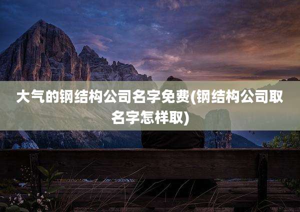 大气的钢结构公司名字免费(钢结构公司取名字怎样取)