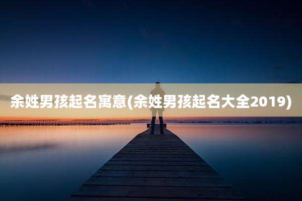 余姓男孩起名寓意(余姓男孩起名大全2019)