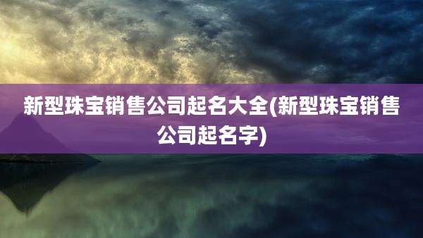 新型珠宝销售公司起名大全(新型珠宝销售公司起名字)