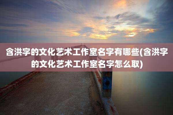 含洪字的文化艺术工作室名字有哪些(含洪字的文化艺术工作室名字怎么取)