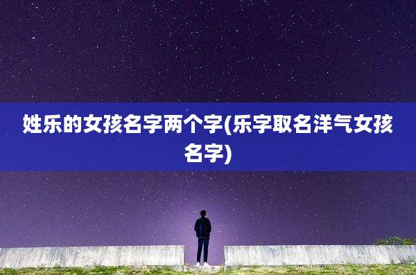 姓乐的女孩名字两个字(乐字取名洋气女孩名字)