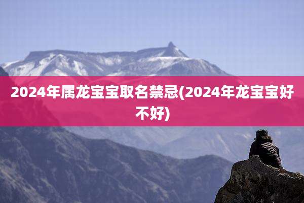 2024年属龙宝宝取名禁忌(2024年龙宝宝好不好)